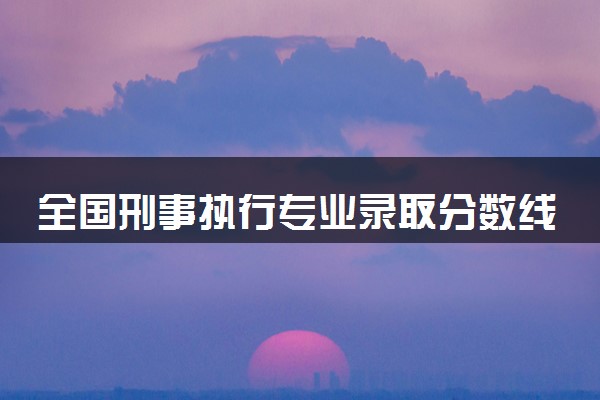 全国刑事执行专业录取分数线排名 附最低分的大学(2025年参考)