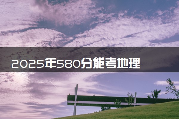 2025年580分能考地理科学类专业吗 580分地理科学类专业大学推荐