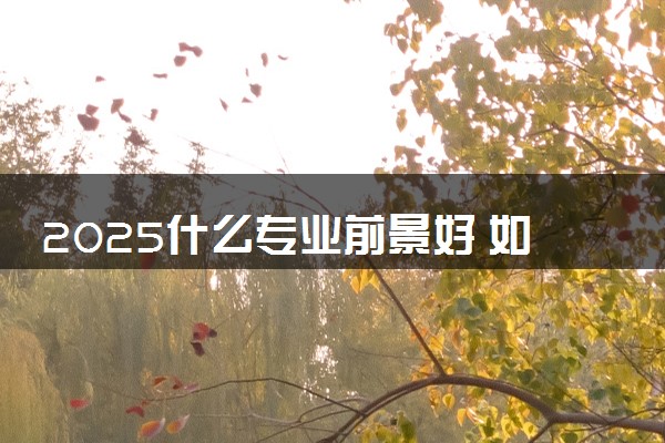 2025什么专业前景好 如何科学选专业