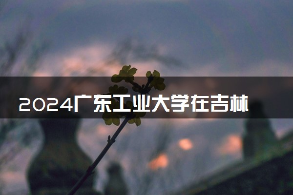 2024广东工业大学在吉林录取分数线 各专业分数及位次
