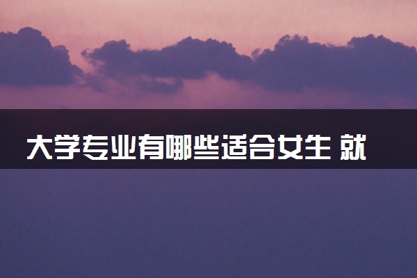 大学专业有哪些适合女生 就业率高的专业推荐