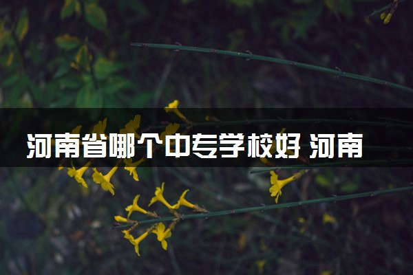 河南省哪个中专学校好 河南中专排名