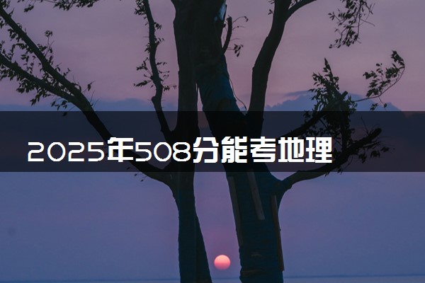 2025年508分能考地理科学专业吗 508分地理科学专业大学推荐