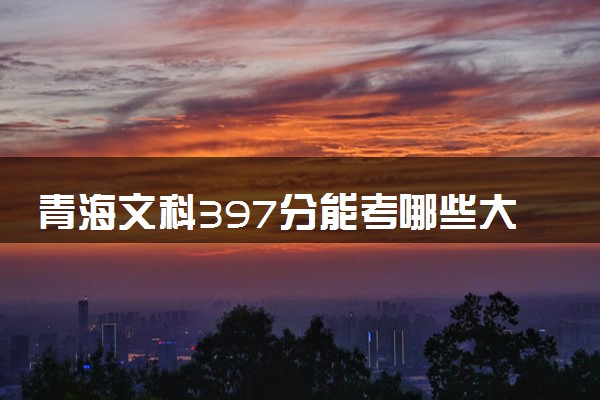 青海文科397分能考哪些大学 2025考生稳上的大学名单