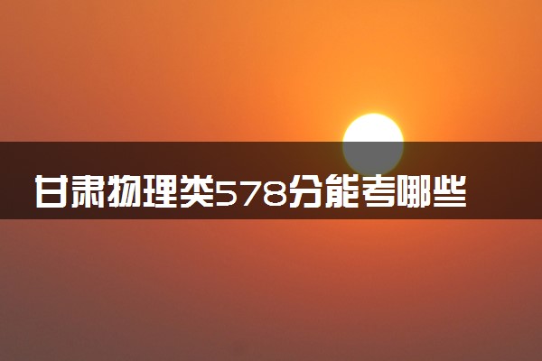 甘肃物理类578分能考哪些大学 2025考生稳上的大学名单