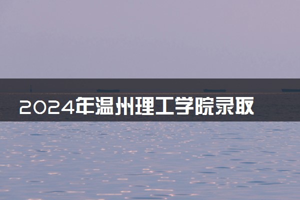 2024年温州理工学院录取分数线是多少 各省最低分数线及位次