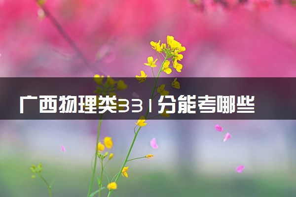 广西物理类331分能考哪些大学 2025考生稳上的大学名单