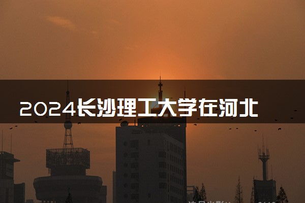 2024长沙理工大学在河北录取分数线 各专业分数及位次