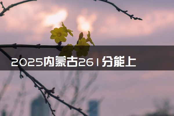 2025内蒙古261分能上的大学有哪些 可以报考院校名单