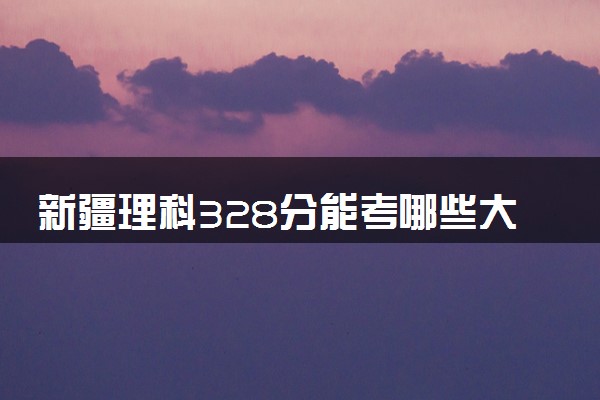 新疆理科328分能考哪些大学 2025考生稳上的大学名单