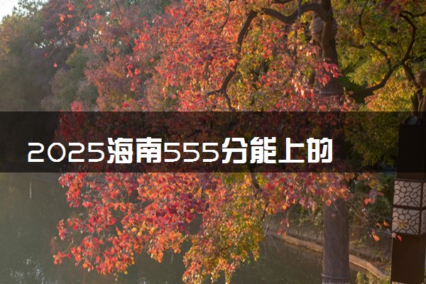 2025海南555分能上的大学有哪些 可以报考院校名单