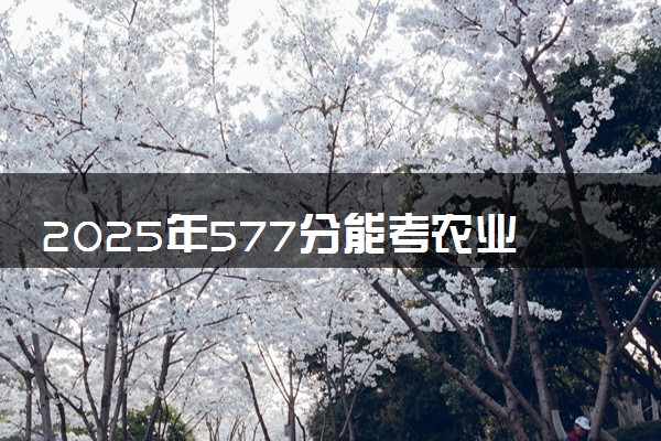 2025年577分能考农业机械化及其自动化专业吗 577分农业机械化及其自动化专业大学推荐
