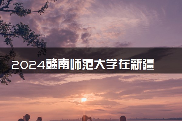 2024赣南师范大学在新疆录取分数线 各专业分数及位次