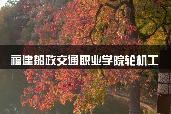 福建船政交通职业学院轮机工程技术专业怎么样 录取分数线多少