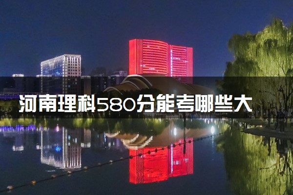 河南理科580分能考哪些大学 2025考生稳上的大学名单