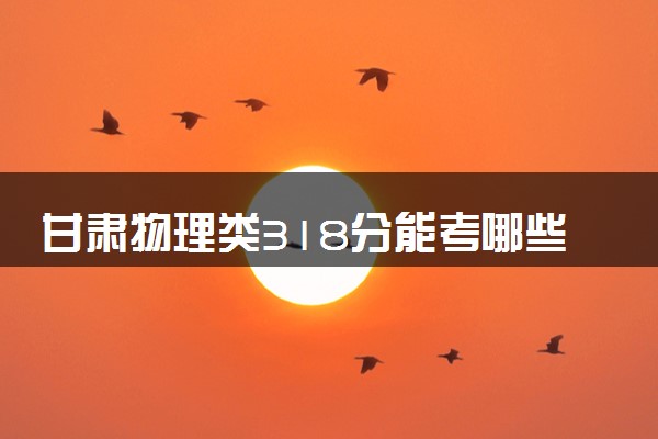 甘肃物理类318分能考哪些大学 2025考生稳上的大学名单