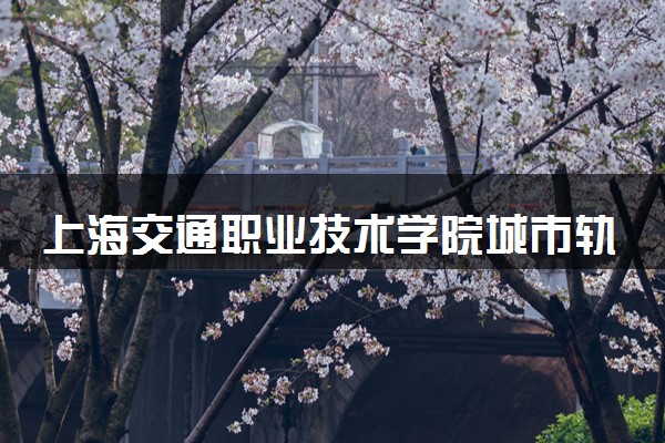 上海交通职业技术学院城市轨道交通工程技术专业怎么样 录取分数线多少