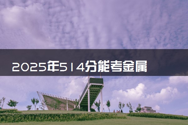 2025年514分能考金属材料工程专业吗 514分金属材料工程专业大学推荐