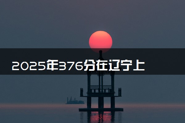 2025年376分在辽宁上什么大学好 近三年录取分数线是多少