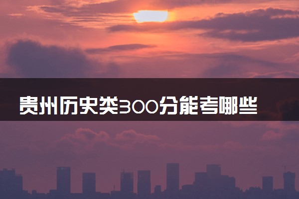贵州历史类300分能考哪些大学 2025考生稳上的大学名单
