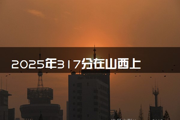 2025年317分在山西上什么大学好 近三年录取分数线是多少