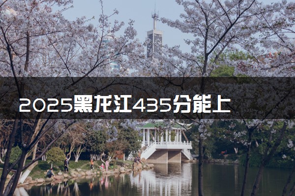 2025黑龙江435分能上的大学有哪些 可以报考院校名单