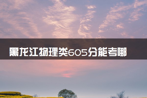 黑龙江物理类605分能考哪些大学 2025考生稳上的大学名单