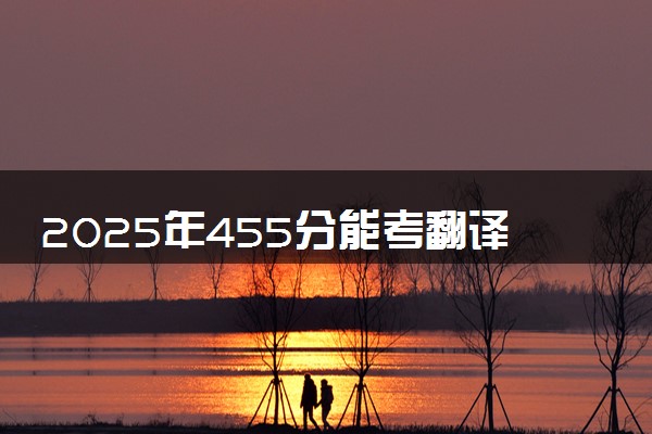 2025年455分能考翻译专业吗 455分翻译专业大学推荐