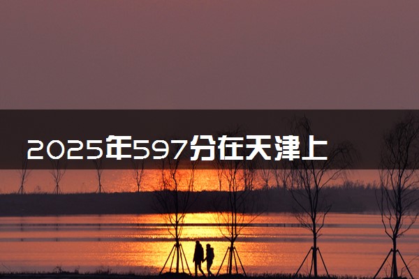 2025年597分在天津上什么大学好 近三年录取分数线是多少