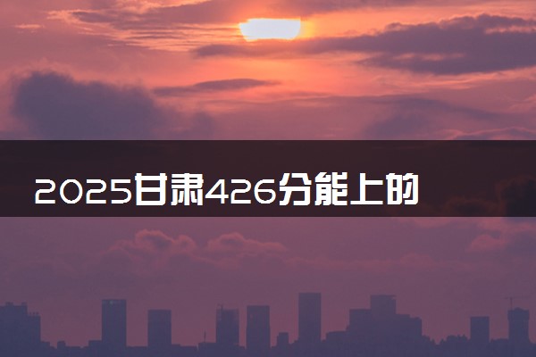 2025甘肃426分能上的大学有哪些 可以报考院校名单