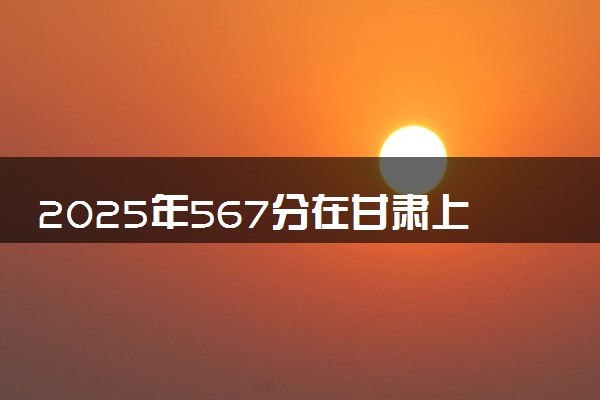2025年567分在甘肃上什么大学好 近三年录取分数线是多少