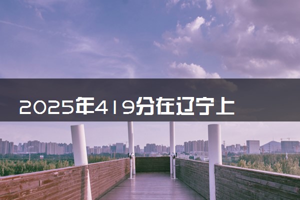2025年419分在辽宁上什么大学好 近三年录取分数线是多少