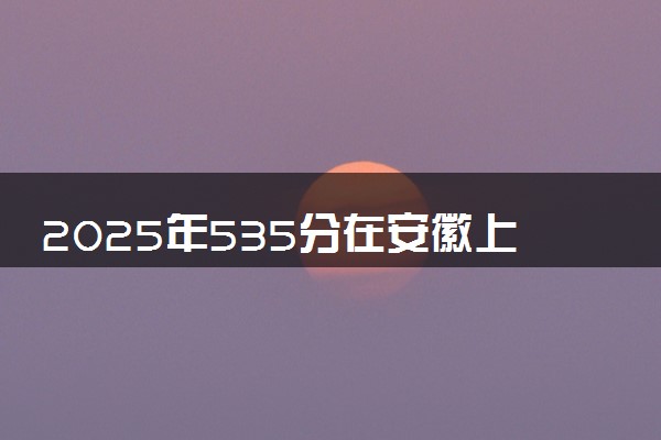 2025年535分在安徽上什么大学好 近三年录取分数线是多少