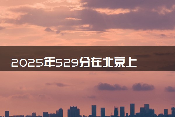 2025年529分在北京上什么大学好 近三年录取分数线是多少