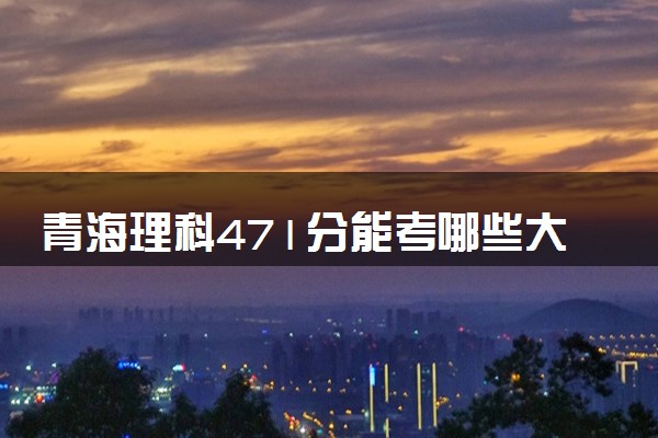 青海理科471分能考哪些大学 2025考生稳上的大学名单