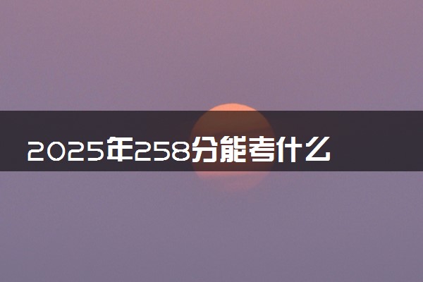 2025年258分能考什么理工类大学 哪些大学值得报