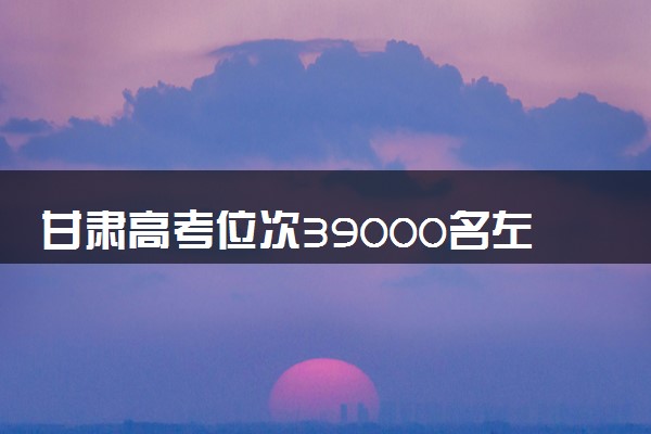 甘肃高考位次39000名左右报什么大学好（2025年参考）
