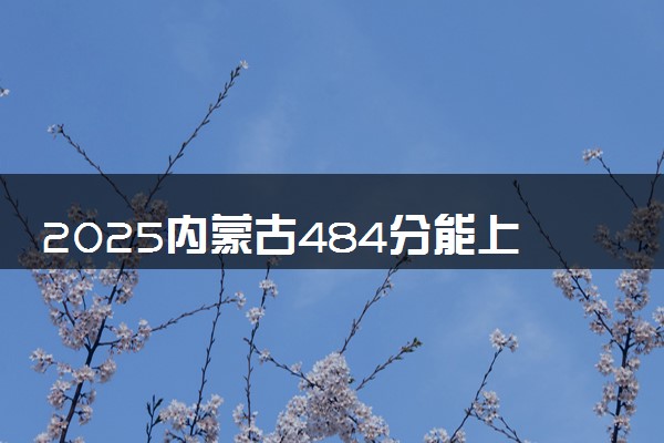 2025内蒙古484分能上的大学有哪些 可以报考院校名单