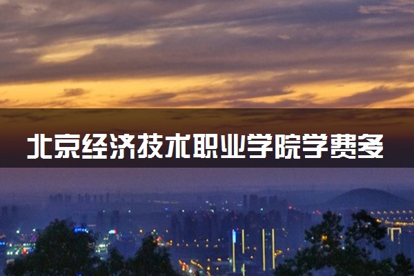 北京经济技术职业学院学费多少钱一年 各专业收费标准（2025年参考）