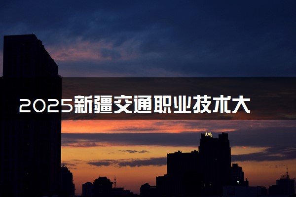 2025新疆交通职业技术大学全国排名最新 录取分数线是多少
