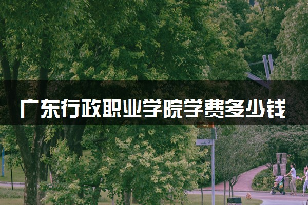 广东行政职业学院学费多少钱一年 各专业收费标准（2025年参考）