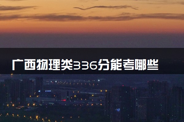 广西物理类336分能考哪些大学 2025考生稳上的大学名单