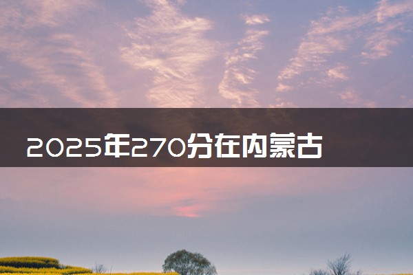2025年270分在内蒙古上什么大学好 近三年录取分数线是多少