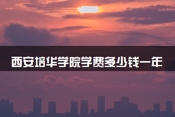 西安培华学院学费多少钱一年 各专业收费标准（2025年参考）