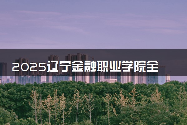 2025辽宁金融职业学院全国排名最新 录取分数线是多少