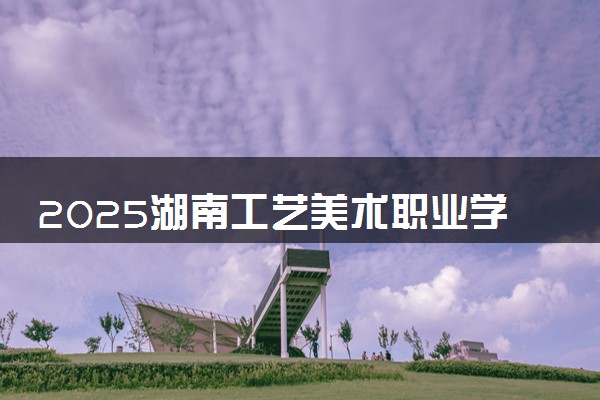 2025湖南工艺美术职业学院全国排名最新 录取分数线是多少