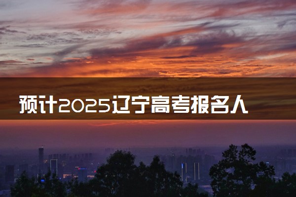 预计2025辽宁高考报名人数 高考卷是全国几卷