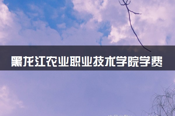 黑龙江农业职业技术学院学费多少钱一年 各专业收费标准（2025年参考）