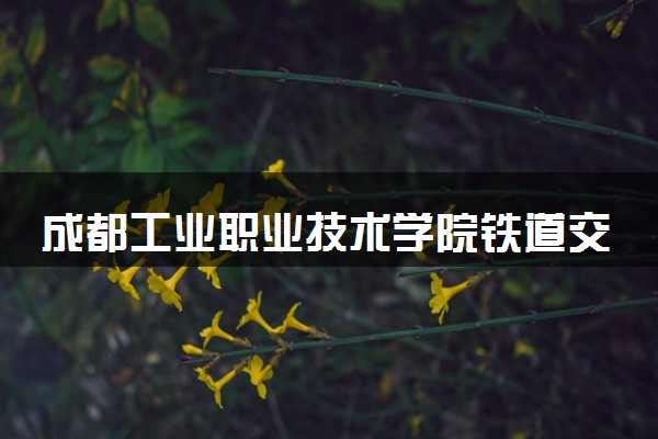 成都工业职业技术学院铁道交通运营管理专业怎么样 录取分数线多少