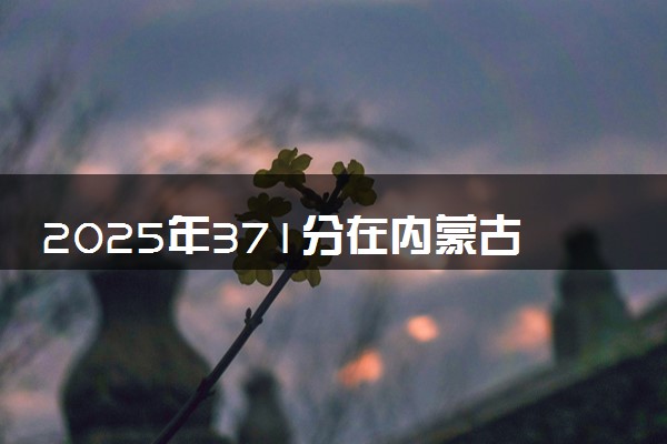 2025年371分在内蒙古上什么大学好 近三年录取分数线是多少